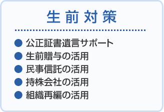 生前対策 ●公正証書遺言サポート●生前贈与の活用 ●民事信託の活用 ●持株会社の活用 ●組織再編の活用