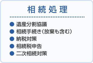 相続処理 ●遺産分割協議 ●相続手続き(放棄も含む) ●納税対策 ●相続税申告 ●二次相続対策